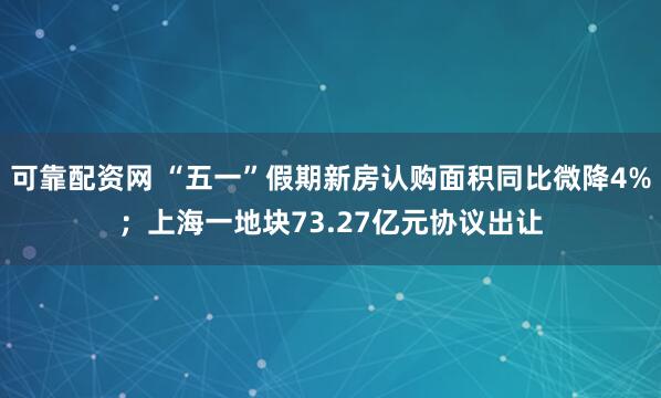 可靠配资网 “五一”假期新房认购面积同比微降4%；上海一地块73.27亿元协议出让