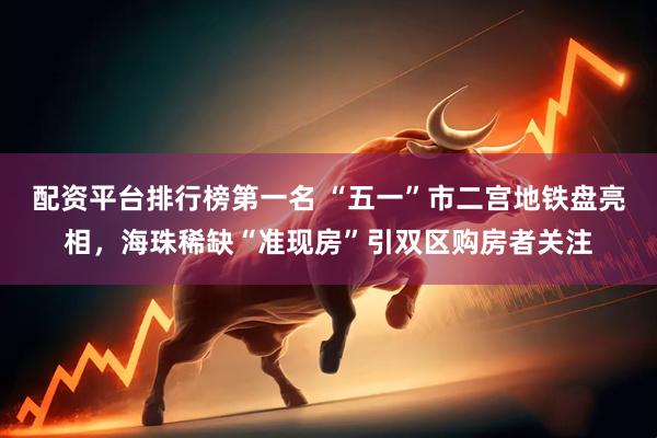 配资平台排行榜第一名 “五一”市二宫地铁盘亮相，海珠稀缺“准现房”引双区购房者关注