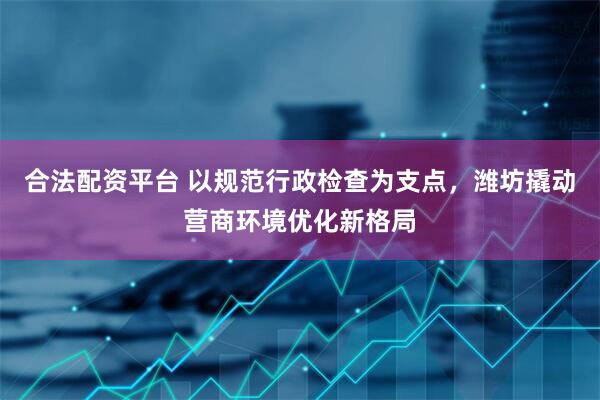 合法配资平台 以规范行政检查为支点，潍坊撬动营商环境优化新格局